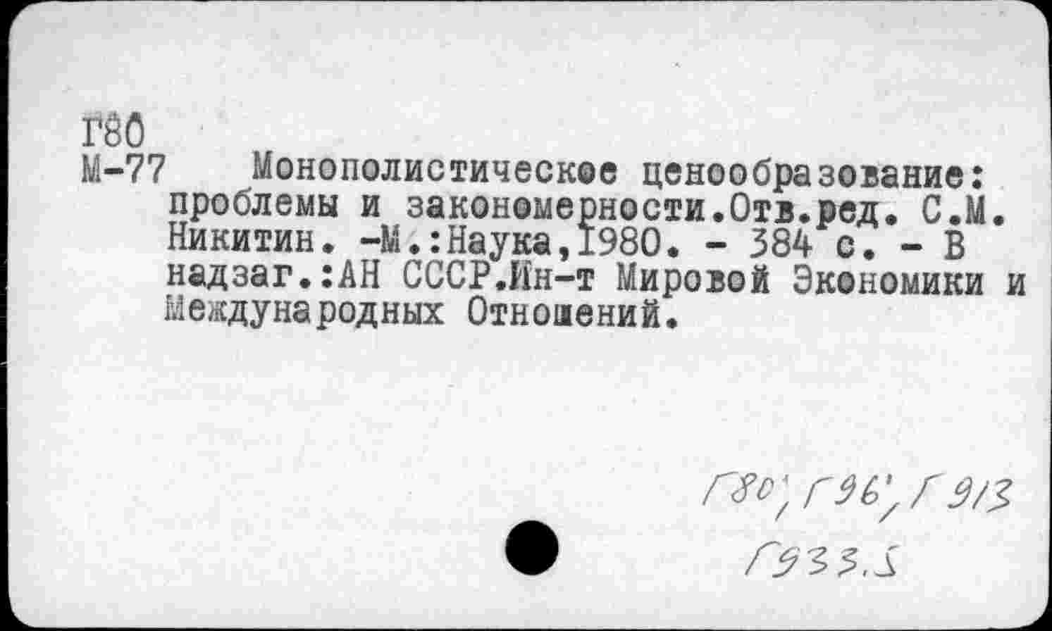 ﻿гео
М-77 Монополистическое ценообразование: проблемы и закономерности.Отв.ред. С.М. Никитин. -М.:Наука,1980. - 384 с. - В надзаг.:АН СССР.Ин-т Мировой Экономики и Международных Отношений.
Г^'7ГЗ/3>